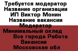 Требуется модератор › Название организации ­ ИП Виктор Монин › Название вакансии ­ Модератор › Минимальный оклад ­ 6 200 - Все города Работа » Вакансии   . Московская обл.,Жуковский г.